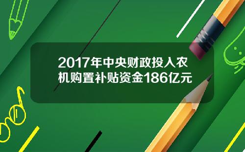 2017年中央财政投入农机购置补贴资金186亿元