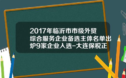 2017年临沂市市级外贸综合服务企业备选主体名单出炉9家企业入选-大连保税正通公司