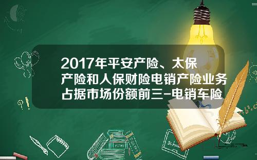 2017年平安产险、太保产险和人保财险电销产险业务占据市场份额前三-电销车险一个月多少钱