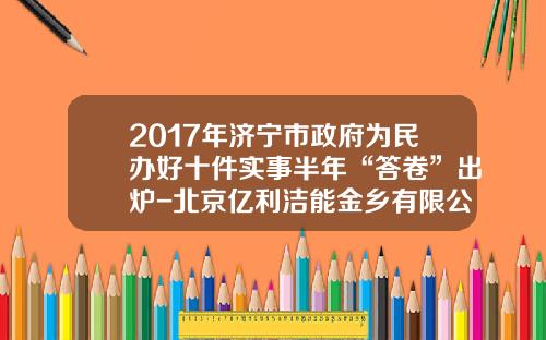 2017年济宁市政府为民办好十件实事半年“答卷”出炉-北京亿利洁能金乡有限公司