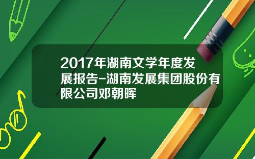 2017年湖南文学年度发展报告-湖南发展集团股份有限公司邓朝晖