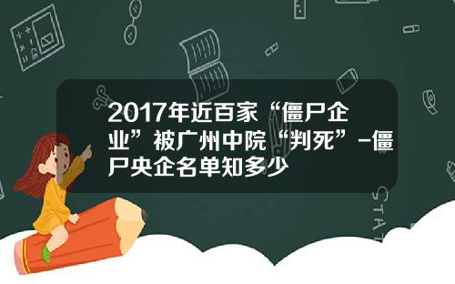2017年近百家“僵尸企业”被广州中院“判死”-僵尸央企名单知多少