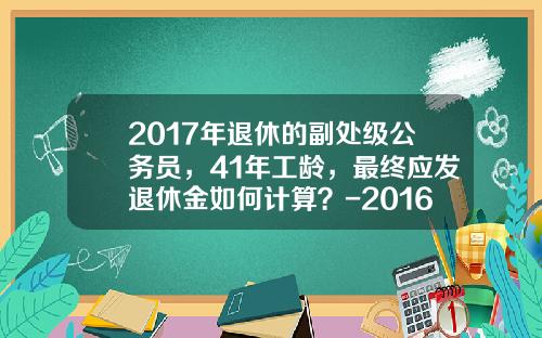 2017年退休的副处级公务员，41年工龄，最终应发退休金如何计算？-2016年副营职业年金有多少