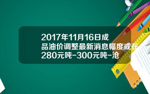 2017年11月16日成品油价调整最新消息幅度或在280元吨-300元吨-沧州炼油厂油价多少钱一吨