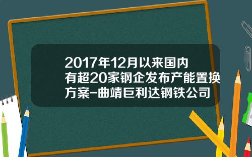 2017年12月以来国内有超20家钢企发布产能置换方案-曲靖巨利达钢铁公司