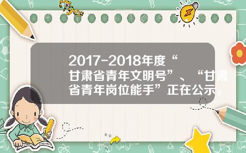 2017-2018年度“甘肃省青年文明号”、“甘肃省青年岗位能手”正在公示，有你认识的人吗？-甘肃中核公铁运输公司