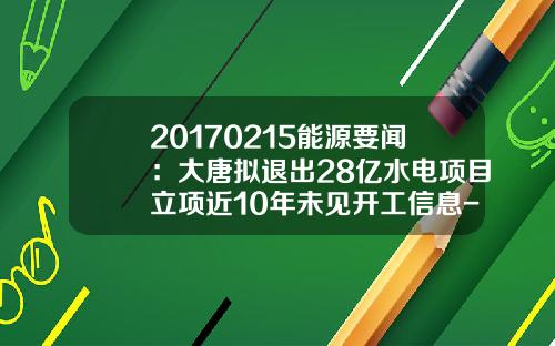 20170215能源要闻：大唐拟退出28亿水电项目立项近10年未见开工信息-大唐襄樊新集水电有限公司