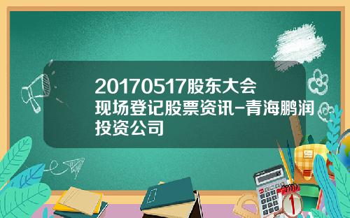20170517股东大会现场登记股票资讯-青海鹏润投资公司