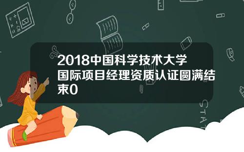 2018中国科学技术大学国际项目经理资质认证圆满结束0
