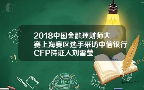 2018中国金融理财师大赛上海赛区选手采访中信银行CFP持证人刘雪莹
