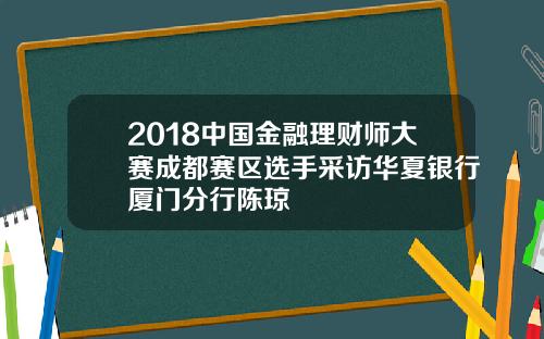 2018中国金融理财师大赛成都赛区选手采访华夏银行厦门分行陈琼