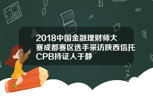 2018中国金融理财师大赛成都赛区选手采访陕西信托CPB持证人于静