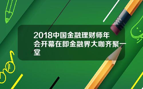 2018中国金融理财师年会开幕在即金融界大咖齐聚一堂