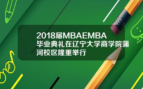 2018届MBAEMBA毕业典礼在辽宁大学商学院蒲河校区隆重举行