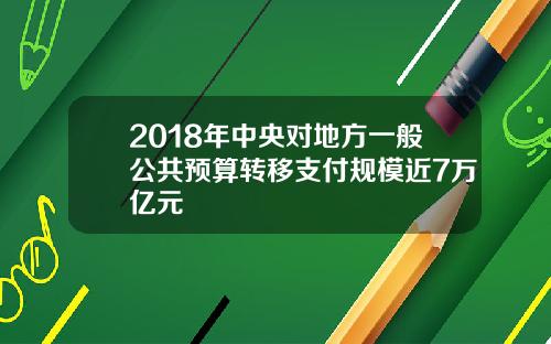 2018年中央对地方一般公共预算转移支付规模近7万亿元