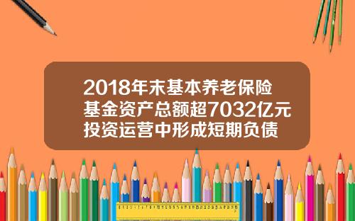 2018年末基本养老保险基金资产总额超7032亿元投资运营中形成短期负债