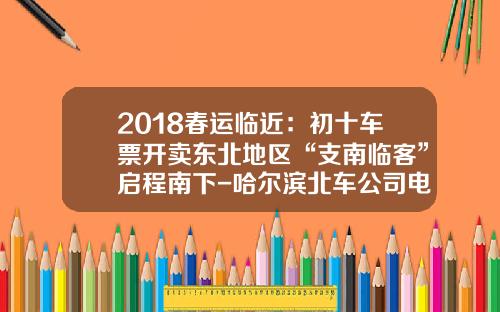 2018春运临近:初十车票开卖东北地区“支南临客”启程南下-哈尔滨北车公司电话是多少