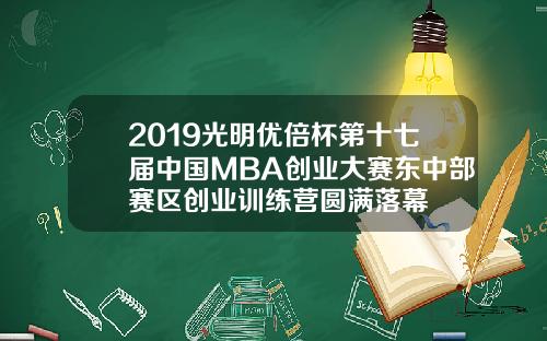 2019光明优倍杯第十七届中国MBA创业大赛东中部赛区创业训练营圆满落幕