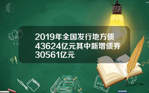 2019年全国发行地方债43624亿元其中新增债券30561亿元