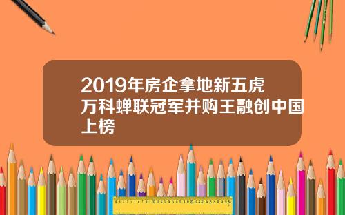 2019年房企拿地新五虎万科蝉联冠军并购王融创中国上榜