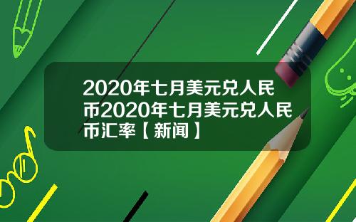 2020年七月美元兑人民币2020年七月美元兑人民币汇率【新闻】