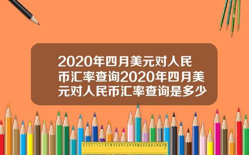 2020年四月美元对人民币汇率查询2020年四月美元对人民币汇率查询是多少