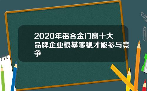 2020年铝合金门窗十大品牌企业根基够稳才能参与竞争