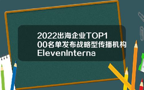2022出海企业TOP100名单发布战略型传播机构ElevenInternational助力中国企业出海