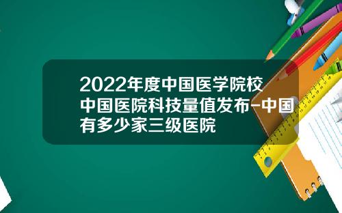 2022年度中国医学院校中国医院科技量值发布-中国有多少家三级医院