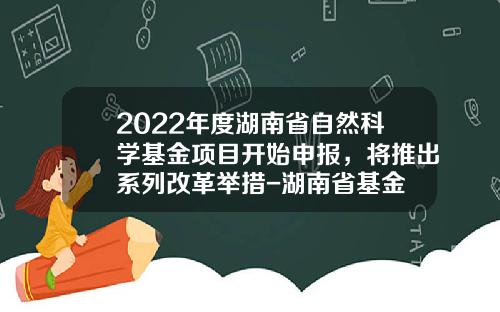2022年度湖南省自然科学基金项目开始申报，将推出系列改革举措-湖南省基金