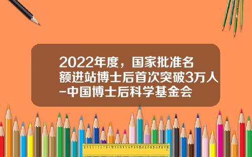 2022年度，国家批准名额进站博士后首次突破3万人-中国博士后科学基金会