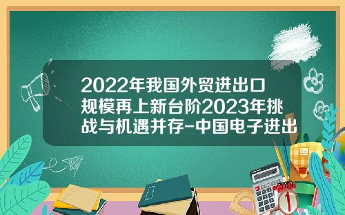 2022年我国外贸进出口规模再上新台阶2023年挑战与机遇并存-中国电子进出口东方贸易有限公司