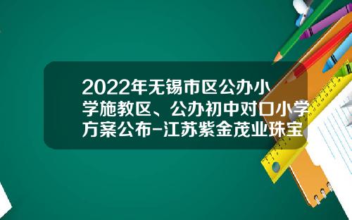 2022年无锡市区公办小学施教区、公办初中对口小学方案公布-江苏紫金茂业珠宝有限公司