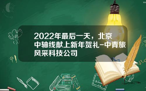 2022年最后一天，北京中轴线献上新年贺礼-中青旅风采科技公司