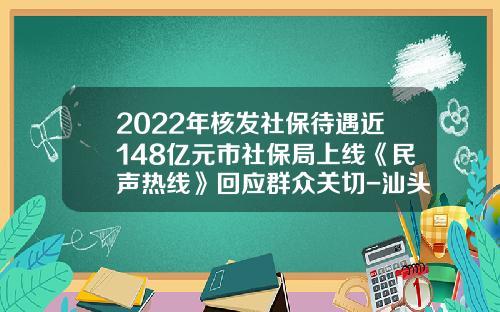 2022年核发社保待遇近148亿元市社保局上线《民声热线》回应群众关切-汕头社保基金管理局