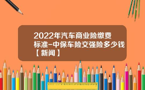 2022年汽车商业险缴费标准-中保车险交强险多少钱【新闻】