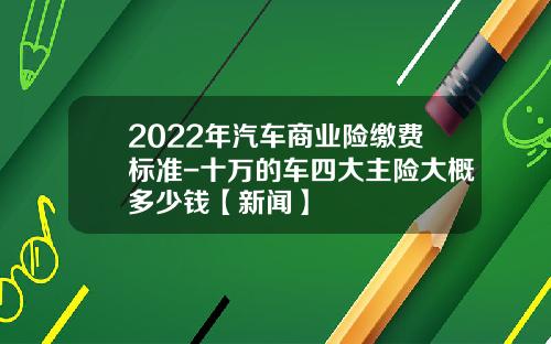 2022年汽车商业险缴费标准-十万的车四大主险大概多少钱【新闻】