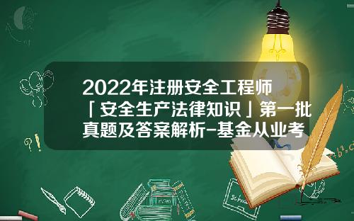 2022年注册安全工程师「安全生产法律知识」第一批真题及答案解析-基金从业考试答案