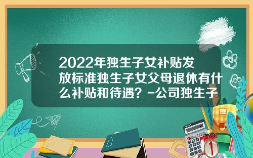 2022年独生子女补贴发放标准独生子女父母退休有什么补贴和待遇？-公司独生子女津贴一月发多少