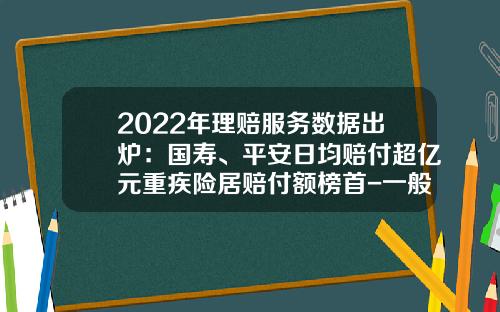 2022年理赔服务数据出炉：国寿、平安日均赔付超亿元重疾险居赔付额榜首-一般人寿保险都赔多少