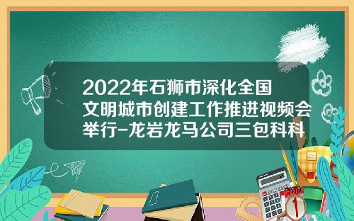2022年石狮市深化全国文明城市创建工作推进视频会举行-龙岩龙马公司三包科科长