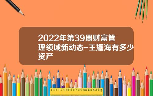 2022年第39周财富管理领域新动态-王耀海有多少资产