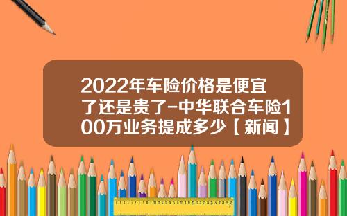 2022年车险价格是便宜了还是贵了-中华联合车险100万业务提成多少【新闻】