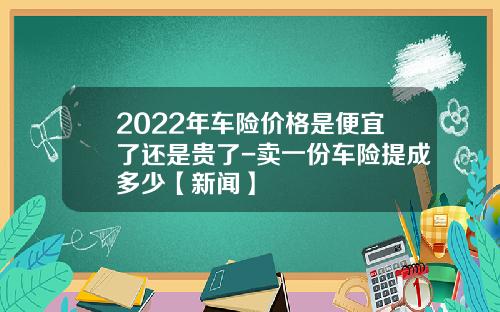 2022年车险价格是便宜了还是贵了-卖一份车险提成多少【新闻】