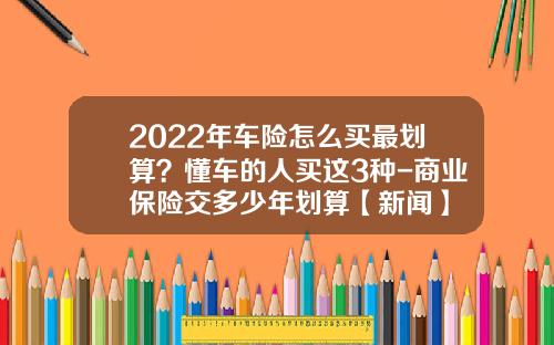 2022年车险怎么买最划算?懂车的人买这3种-商业保险交多少年划算【新闻】