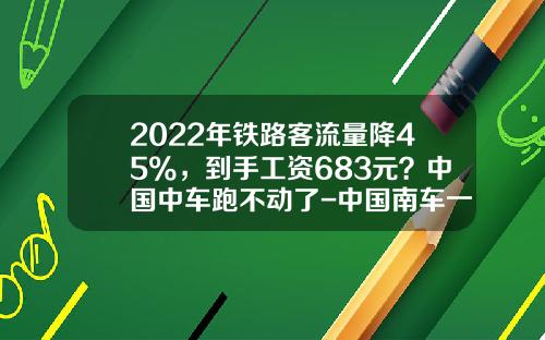 2022年铁路客流量降45%,到手工资683元?中国中车跑不动了-中国南车一般工资多少【新闻】