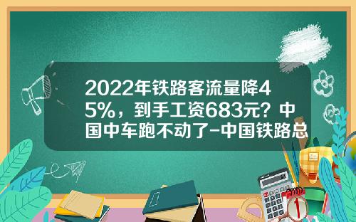 2022年铁路客流量降45%,到手工资683元?中国中车跑不动了-中国铁路总公司和中国中车【新闻】