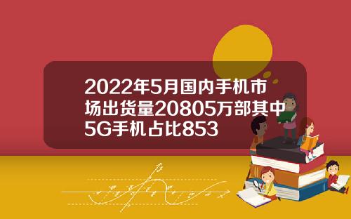 2022年5月国内手机市场出货量20805万部其中5G手机占比853