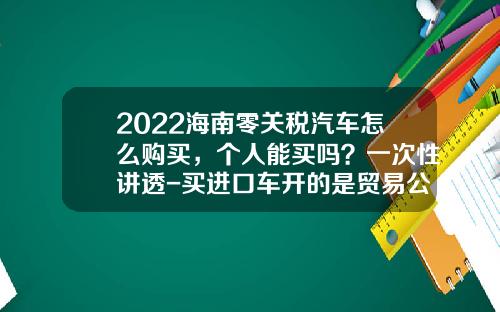 2022海南零关税汽车怎么购买,个人能买吗?一次性讲透-买进口车开的是贸易公司发票【新闻】