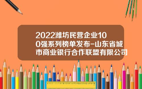 2022潍坊民营企业100强系列榜单发布-山东省城市商业银行合作联盟有限公司